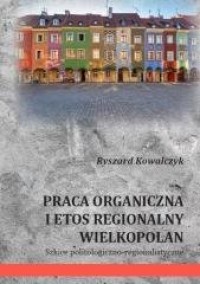Praca organiczna i etos regionalny Wielkopolan. Szkice politologiczno-regionalistyczne